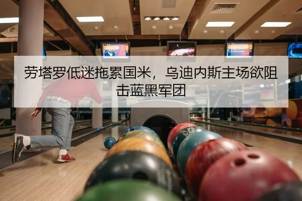 劳塔罗低迷拖累国米，乌迪内斯主场欲阻击蓝黑军团
